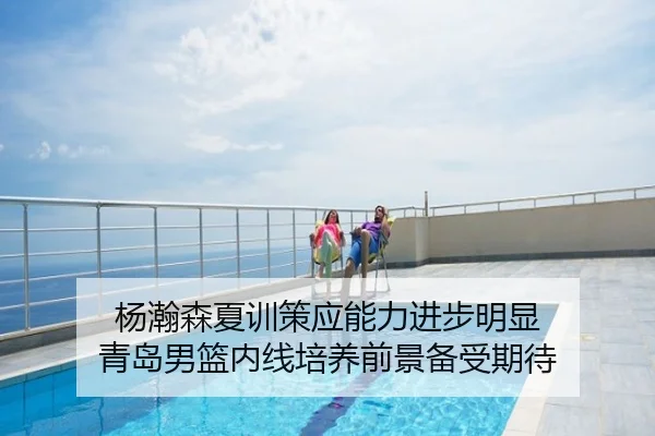 杨瀚森夏训策应能力进步明显 青岛男篮内线培养前景备受期待