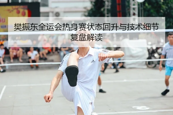 樊振东全运会热身赛状态回升与技术细节复盘解读