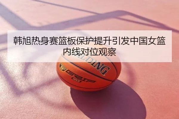 韩旭热身赛篮板保护提升引发中国女篮内线对位观察