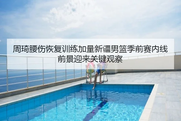 周琦腰伤恢复训练加量新疆男篮季前赛内线前景迎来关键观察
